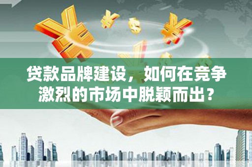 沛县贷款品牌建设，如何在竞争激烈的市场中脱颖而出？